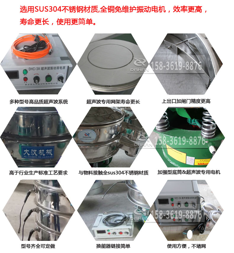 超聲波振動篩細節(jié)展示：選用SUS304不銹鋼材質(zhì)，全銅沒維護振動電機，效率高，壽命更長，使用更簡單：多種型號高品質(zhì)超聲波系統(tǒng)，超聲波專用網(wǎng)架壽命更長，上出口加閘門精度高，與物料接觸全SUS304不銹鋼材質(zhì)，加強型底筒，超聲波專用電機，型號齊全可定做，換能器鏈接簡單，使用方便，不堵網(wǎng)。