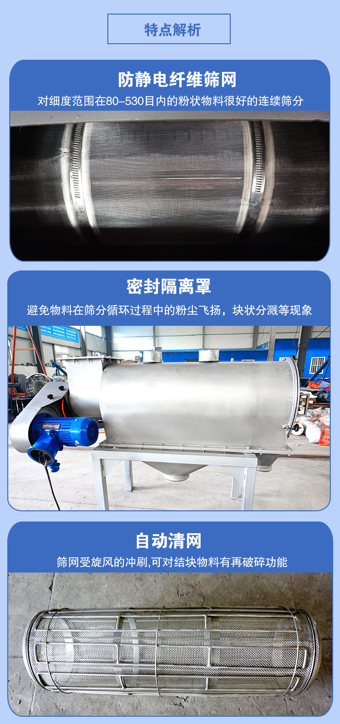 氣旋篩的特點：防靜電纖維篩網(wǎng):對細度范圍在80-530目內(nèi)的粉狀物料很好的連續(xù)篩分。密封隔離罩：避免物料在篩分循環(huán)過程中的粉塵飛揚，塊狀分濺等現(xiàn)象。自動清網(wǎng)，篩網(wǎng)受旋風的沖刷，可對結塊物料有破碎功能。